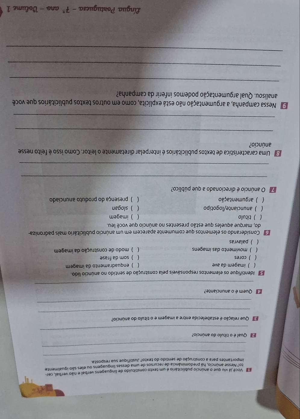 Na Você já viu que o anúncio publicitário é um texto constituído de linguagens verbal e não verbal, cer
to? Nesse anúncio, há predominância de recursos de uma dessas linguagens ou eles são igualmente
_
importantes para a construção de sentido do texto? Justifique sua resposta
_
_
Qual é o título do anúncio?
_
Que relação é estabelecida entre a imagem e o título do anúncio?
_
Quem é o anunciante?
_
Identifique os elementos responsáveis pela construção de sentido no anúncio lido.
( ) imagem da ave (  enquadramento da imagem
 ) cores (  som da frase
 ) movimento das imagens  ) modo de construção da imagem
( )palavras
o Considerando os elementos que comumente aparecem em um anúncio publicitário mais padroniza-
do, marque aqueles que estão presentes no anúncio que você leu.
( ) título ( ) imagem
( ) anunciante/logotipo  )slogan
( ) argumentação ( )presença do produto anunciado
7 O anúncio é direcionado a que público?
_
_
O Uma característica de textos publicitários é interpelar diretamente o leitor. Como isso é feito nesse
anúncio?
_
_
9 Nessa campanha, a argumentação não está explícita, como em outros textos publicitários que você
analisou. Qual argumentação podemos inferir da campanha?
_
_
_
Língua Portuguesa -7^(_ circ) ano - Volume 1