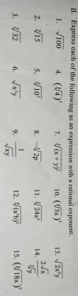 Express each of the following as an expression with a rational exponent. 
1. sqrt(100) 4. (sqrt[4](4))^3 7. sqrt[3]((x+y)^2) 10. (sqrt[4](3x))^3 13. sqrt(2x^5y)
2. sqrt[3](15) 5. sqrt[5](10^7) 8. -sqrt[3](2p) 11. sqrt[5](24x^3) 14.  2sqrt(x)/sqrt[3](y) 
3. sqrt[5](32) 6. sqrt(x^3y) 9.  1/sqrt(xy)  12. sqrt[4]((a^3b)^5) 15. (sqrt[6](18x))^2