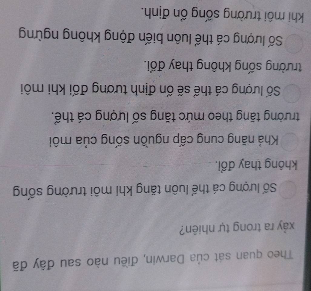 Theo quan sát của Darwin, điều nào sau đây đã
xảy ra trong tự nhiên?
Số lượng cá thể luôn tăng khi môi trường sống
không thay đổi.
Khả năng cung cấp nguồn sống của môi
trường tăng theo mức tăng số lượng cá thể.
Số lượng cá thể sẽ ổn định tương đối khi môi
trường sống không thay đổi.
Số lượng cá thể luôn biến động không ngừng
khi môi trường sống ổn định.