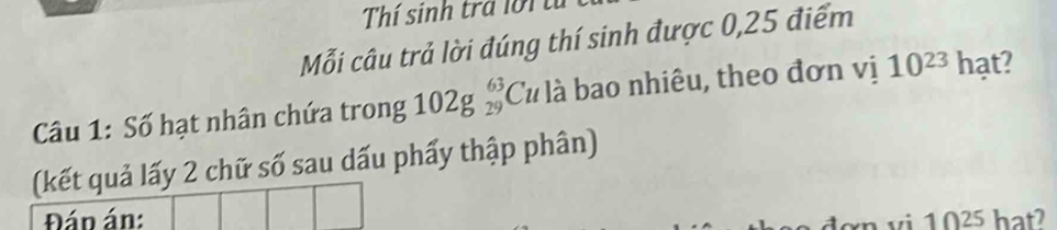 Thí sinh trá 1ời từ 
Mỗi câu trả lời đúng thí sinh được 0,25 điểm 
Câu 1: Số hạt nhân chứa trong 102g_(29)^(63) C' là bao nhiêu, theo đơn vị 10^(23) hạt? 
(kết quả lấy 2 chữ số sau dấu phấy thập phân) 
Đán án: hat2
1025