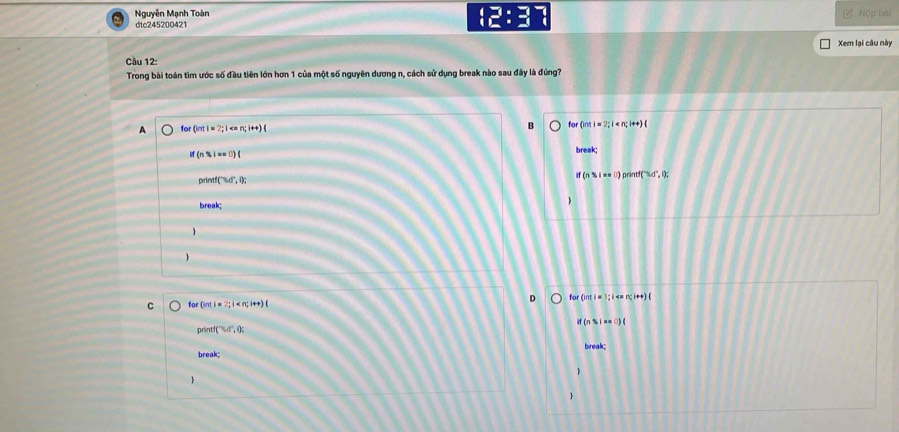 Nguyên Mạnh Toàn
:2:3 
dtc245200421 Nộp bài
Xem lại câu này
Câu 12:
Trong bài toán tìm ước số đầu tiên lớn hơn 1 của một số nguyên dương n, cách sử dụng break nào sau đây là đúng?
A or(int)=2;1 n;i+t)( for (int i = 2; i <; i++) (
if(n$i==0)(
break;
prin if3d°,0; If (n % i == θ) printf("%d", i);
break;

for(intl=2; l for (int i = 1; i (
prin f(7.4°,0) : if (n % i == 0) (
break; break;