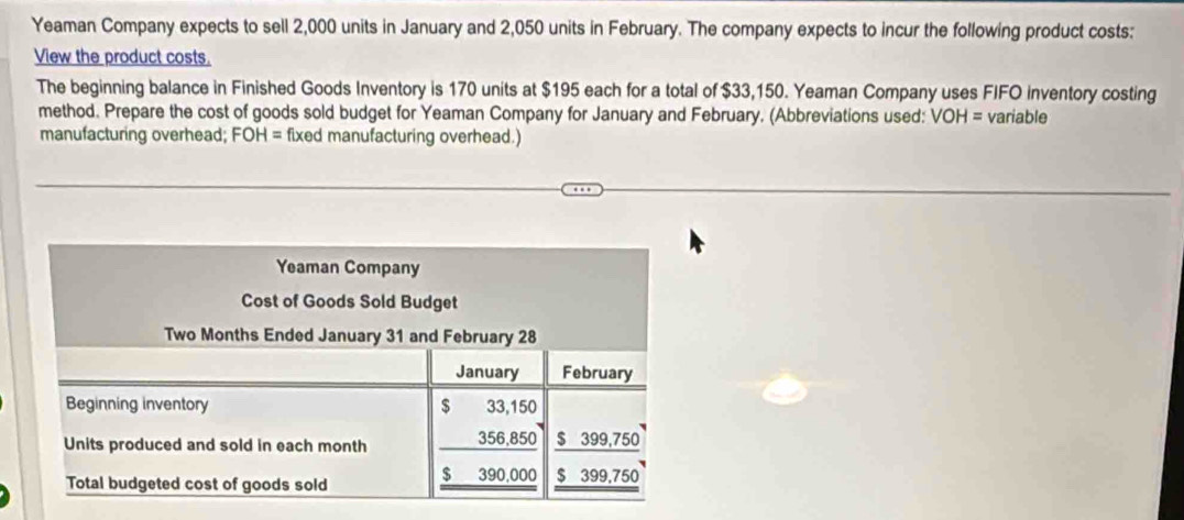 Yeaman Company expects to sell 2,000 units in January and 2,050 units in February. The company expects to incur the following product costs: 
View the product costs. 
The beginning balance in Finished Goods Inventory is 170 units at $195 each for a total of $33,150. Yeaman Company uses FIFO inventory costing 
method. Prepare the cost of goods sold budget for Yeaman Company for January and February. (Abbreviations used: VOH= variable 
manufacturing overhead; FOH= fixed manufacturing overhead.)