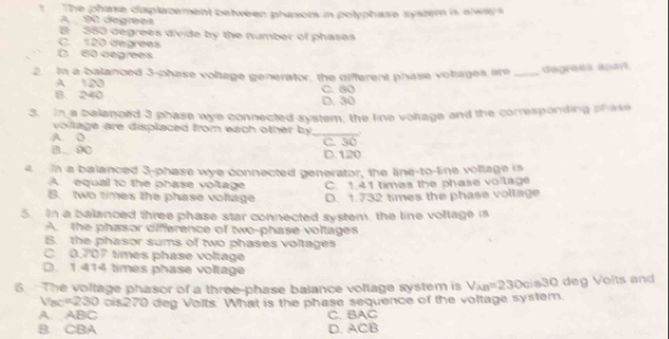 The phase displazement between phasors in polyphase system is alway
A 90 degrees
B: 350 degrees divide by the number of phases
C. 120 degrees
D 60 degrees
2. In a balanced 3 -phase voltage generator, the different phase volages are _degrees apart
A 120
B. 240 C. 80 D. 30
3. In a balenced 3 phase wye connected system, the line vollage and the corresponding phase
voilage are displaced from each other by _
A. D C. 30
B. 00 D. 120
e in a balanced 3 -phase wye connected generator, the line-to-line vollage is
A. equal to the phase voltage C. 1.41 times the phase voilage
B. two times the phase voltage D. 1.732 times the phase voltage
5. In a balanced three phase star connected system, the line voltage is
A. the phasor difference of two-phase voltages
B. the phasor sums of two phases voltages
C. 0.707 times phase voltage
D. 1.414 times phase voltage
6 The voltage phasor of a three-phase balance voltage system is V_AB=230cls30 deg Volts and
Vac=230 cis270 deg Volts. What is the phase sequence of the voltage system.
A. ABC
B CBA D. ACB C. BAC