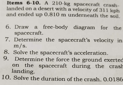 Items 6-10. A 210-kg spacecraft crash- 
landed on a desert with a velocity of 311 kph
and ended up 0.810 m underneath the soil. 
6. Draw a free-body diagram for the 
spacecraft. 
7. Determine the spacecraft's velocity in
m/s. 
8. Solve the spacecraft’s acceleration. 
9. Determine the force the ground exerted 
on the spacecraft during the crash 
landing. 
10. Solve the duration of the crash. 0.0186