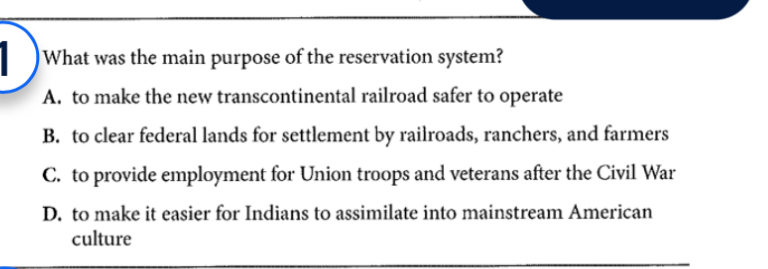 What was the main purpose of the reservation system?
A. to make the new transcontinental railroad safer to operate
B. to clear federal lands for settlement by railroads, ranchers, and farmers
C. to provide employment for Union troops and veterans after the Civil War
D. to make it easier for Indians to assimilate into mainstream American
culture