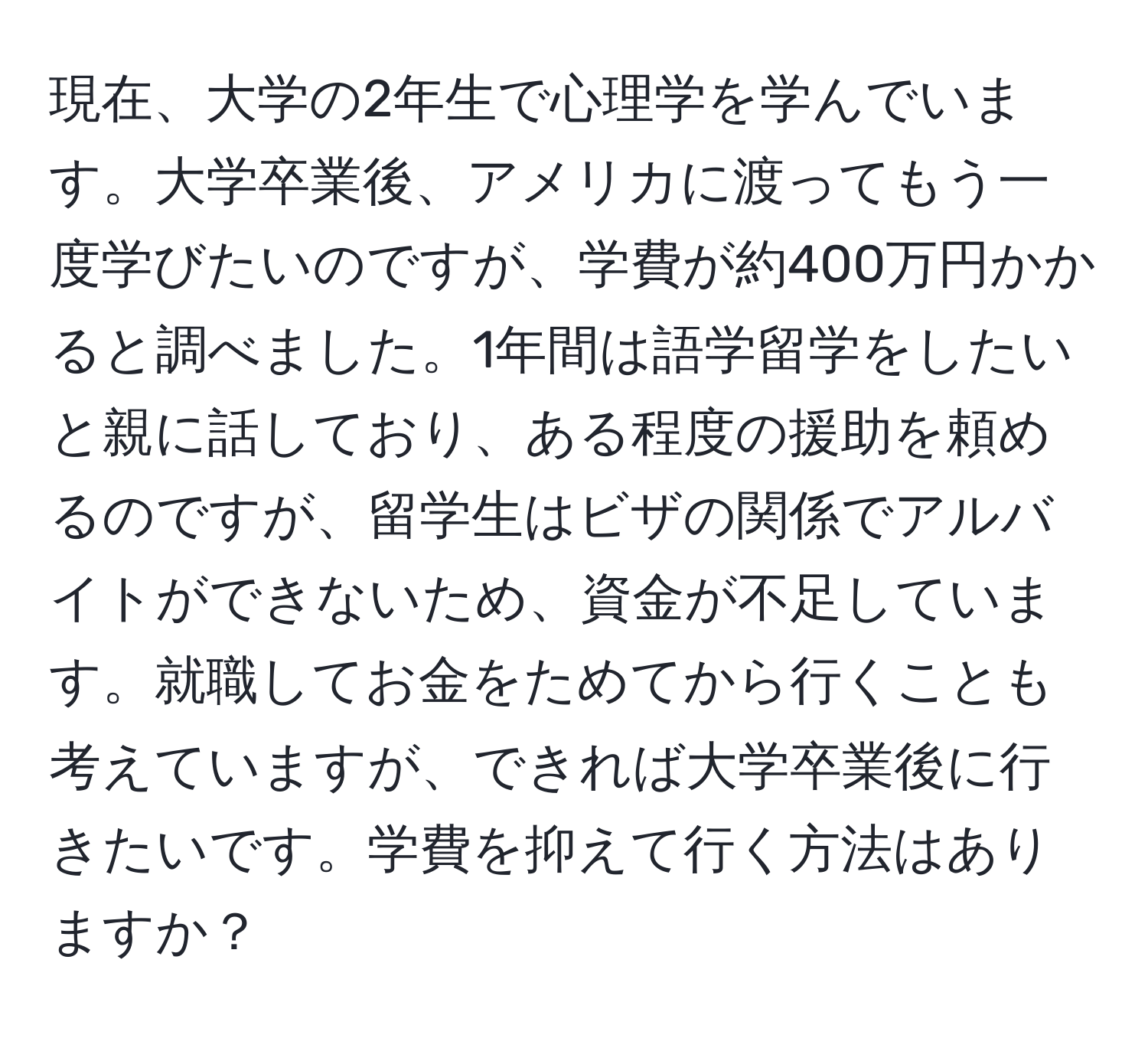 現在、大学の2年生で心理学を学んでいます。大学卒業後、アメリカに渡ってもう一度学びたいのですが、学費が約400万円かかると調べました。1年間は語学留学をしたいと親に話しており、ある程度の援助を頼めるのですが、留学生はビザの関係でアルバイトができないため、資金が不足しています。就職してお金をためてから行くことも考えていますが、できれば大学卒業後に行きたいです。学費を抑えて行く方法はありますか？