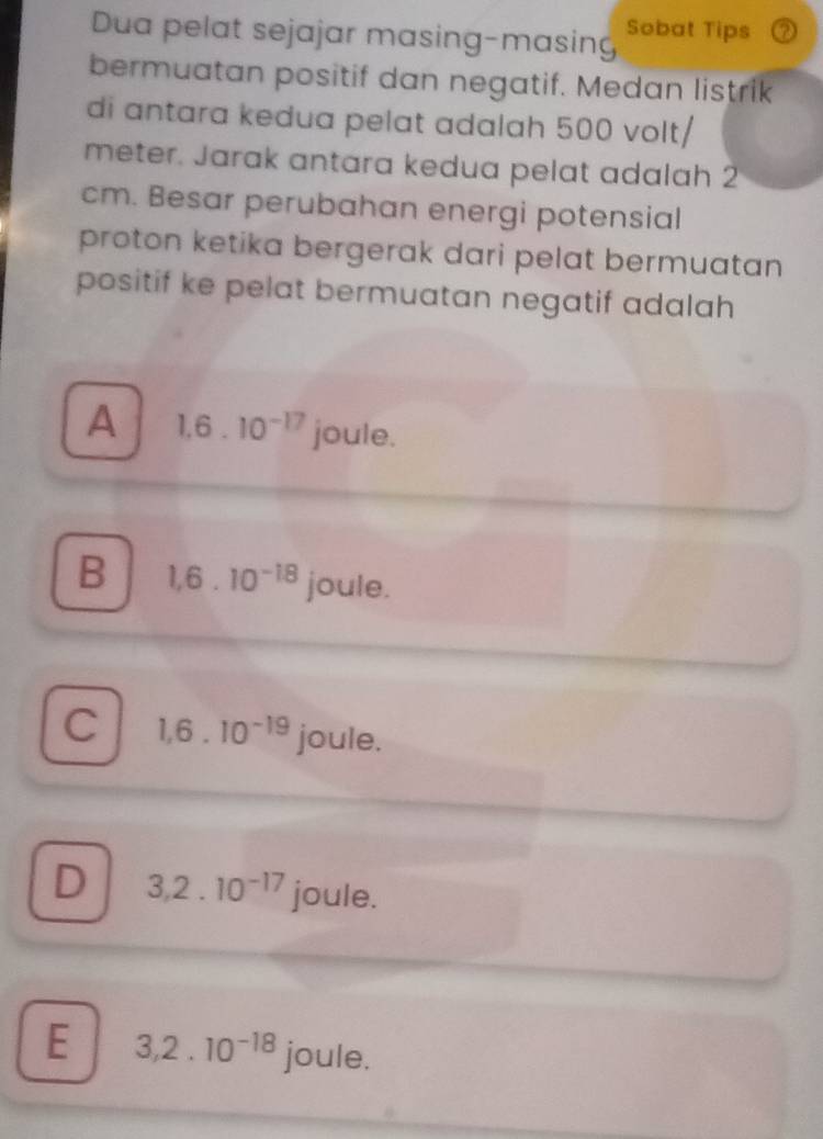 Dua pelat sejajar masing-masing Sobat Tips
bermuatan positif dan negatif. Medan listrik
di antara kedua pelat adalah 500 volt/
meter. Jarak antara kedua pelat adalah 2
cm. Besar perubahan energi potensial
proton ketika bergerak dari pelat bermuatan
positif ke pelat bermuatan negatif adalah
A 1.6.10^(-17) joule.
B 1,6.10^(-18) joule.
C 1,6.10^(-19) joule.
D 3, 2.10^(-17) joule.
E 3, 2.10^(-18) joule.