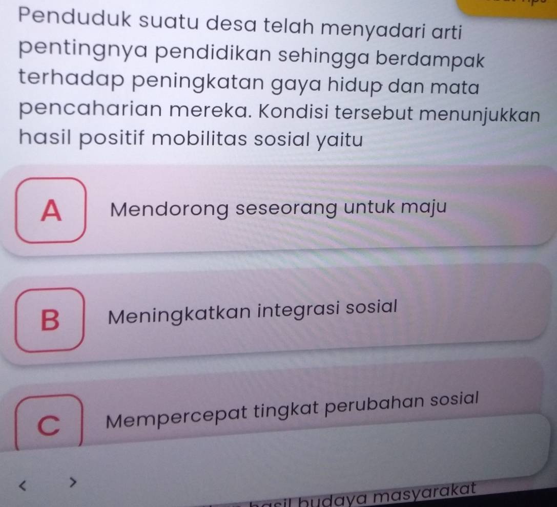 Penduduk suatu desa telah menyadari arti
pentingnya pendidikan sehingga berdampak
terhadap peningkatan gaya hidup dan mata
pencaharian mereka. Kondisi tersebut menunjukkan
hasil positif mobilitas sosial yaitu
A Mendorong seseorang untuk maju
B Meningkatkan integrasi sosial
C | Mempercepat tingkat perubahan sosial
sil h udaya masyarakat