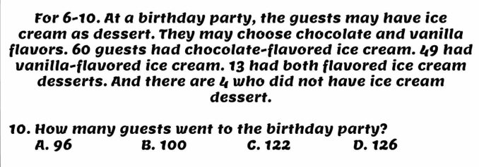 For 6-10. At a birthday party, the guests may have ice
cream as dessert. They may choose chocolate and vanilla
flavors. 60 guests had chocolate-flavored ice cream. 49 had
vanilla-flavored ice cream. 13 had both flavored ice cream
desserts. And there are l_ who did not have ice cream
dessert.
10. How many guests went to the birthday party?
A. 96 B. 100 C. 122 D. 126