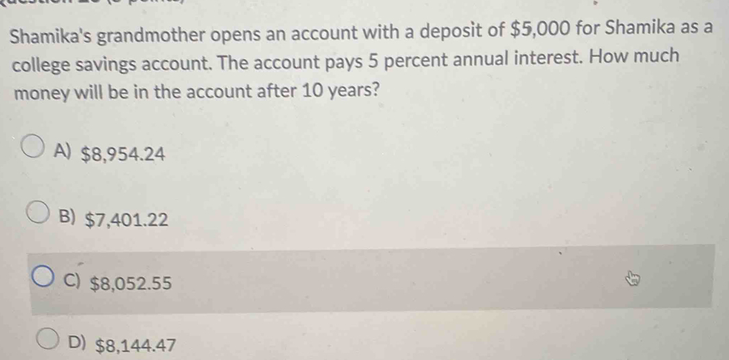 Shamika's grandmother opens an account with a deposit of $5,000 for Shamika as a
college savings account. The account pays 5 percent annual interest. How much
money will be in the account after 10 years?
A) $8,954.24
B) $7,401.22
C) $8,052.55
D) $8,144.47