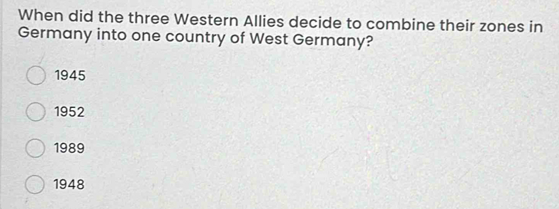 When did the three Western Allies decide to combine their zones in
Germany into one country of West Germany?
1945
1952
1989
1948