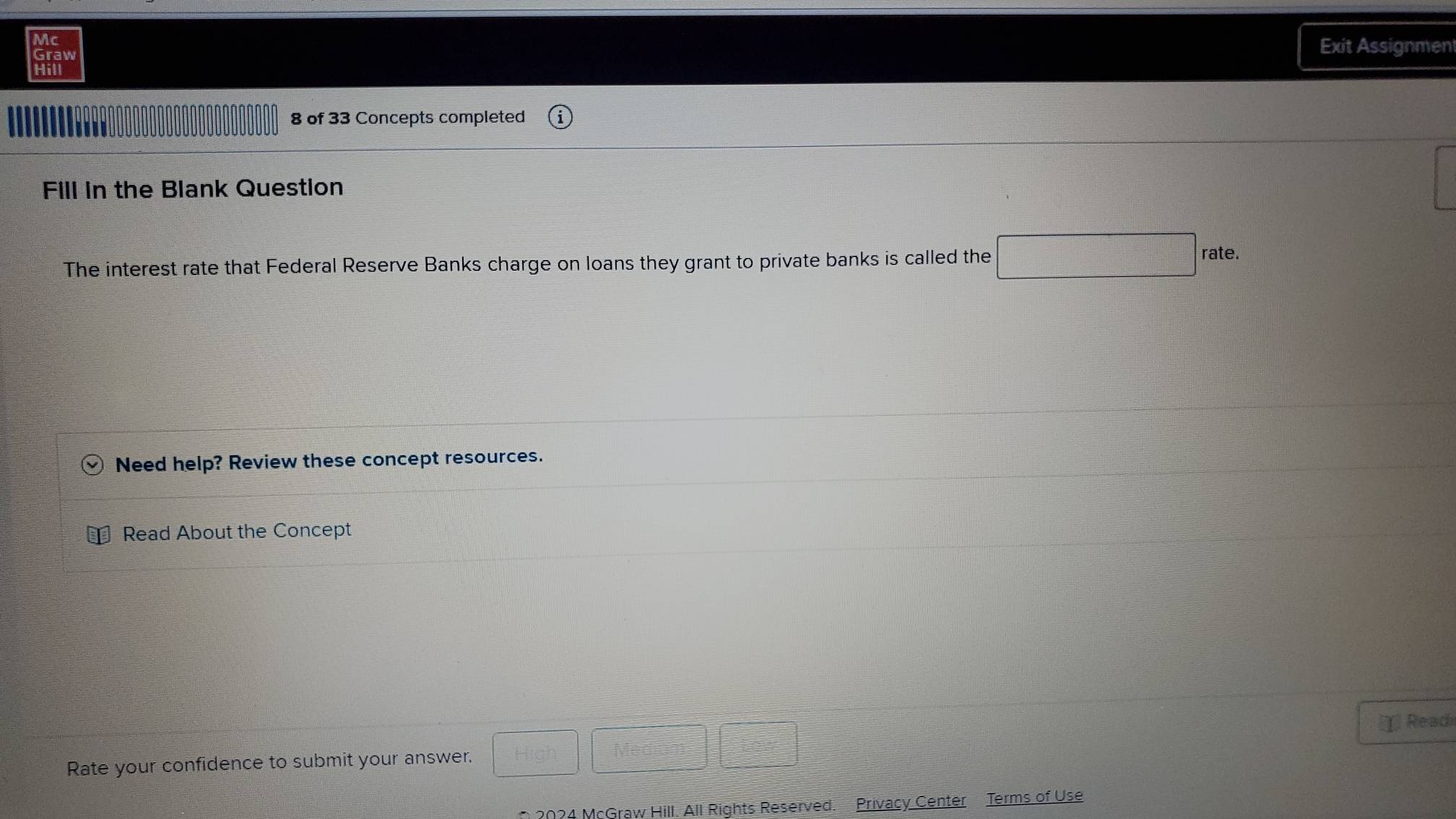 Mc Exit Assignmen 
Graw 
Hill 
8 of 33 Concepts completed 
Fill in the Blank Question 
The interest rate that Federal Reserve Banks charge on loans they grant to private banks is called the □ rate. 
Need help? Review these concept resources. 
Read About the Concept 
χ] Readi 
Rate your confidence to submit your answer. □ □ □ □ 
* 2024 McGraw Hill. All Rights Reserved. Privacy Center Terms of Use