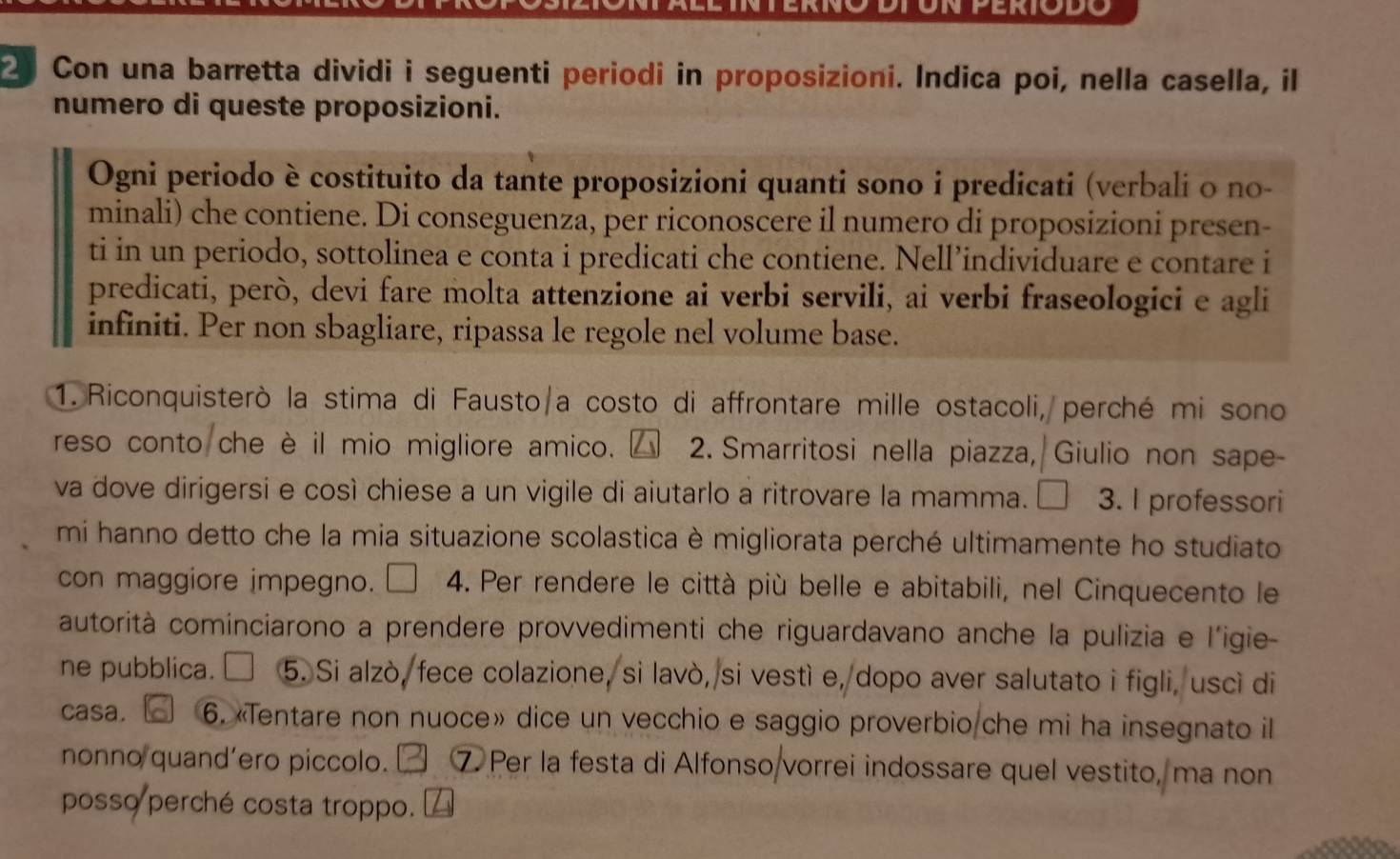 Con una barretta dividi i seguenti periodi in proposizioni. Indica poi, nella casella, il 
numero di queste proposizioni. 
Ogni periodo è costituito da tante proposizioni quanti sono i predicati (verbali o no- 
minali) che contiene. Di conseguenza, per riconoscere il numero di proposizioni presen- 
ti in un periodo, sottolinea e conta i predicati che contiene. Nell’individuare e contare i 
predicati, però, devi fare molta attenzione ai verbi servili, ai verbi fraseologici e agli 
infiniti. Per non sbagliare, ripassa le regole nel volume base. 
1. Riconquisterò la stima di Fausto/a costo di affrontare mille ostacoli, perché mi sono 
reso conto che è il mio migliore amico. 2. Smarritosi nella piazza, Giulio non sape- 
va dove dirigersi e così chiese a un vigile di aiutarlo a ritrovare la mamma. 3. I professori 
mi hanno detto che la mia situazione scolastica è migliorata perché ultimamente ho studiato 
con maggiore impegno. 4. Per rendere le città più belle e abitabili, nel Cinquecento le 
autorità cominciarono a prendere provvedimenti che riguardavano anche la pulizia e l'igie- 
ne pubblica. ₹ 5. Si alzò, fece colazione, si lavò, si vestì e, dopo aver salutato i figli, uscì di 
casa. 6. «Tentare non nuoce» dice un vecchio e saggio proverbio che mi ha insegnato il 
nonno quand’ero piccolo. ₹ ⑦ Per la festa di Alfonso vorrei indossare quel vestito, ma non 
posso perché costa troppo.