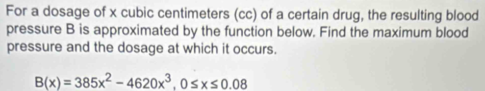 For a dosage of x cubic centimeters (cc) of a certain drug, the resulting blood 
pressure B is approximated by the function below. Find the maximum blood 
pressure and the dosage at which it occurs.
B(x)=385x^2-4620x^3, 0≤ x≤ 0.08