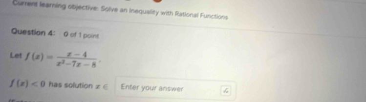 Current learning objective: Solve an Inequality with Rational Functions
Question 4: 0 of 1 point
Let f(x)= (x-4)/x^2-7x-8 ,
f(x)<0</tex> has solution x∈ Enter your answer