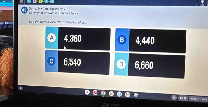 Solve: MXC multiplied by VI.
Show your answer in standard form.
Use the Hint to view the conversion chart.
A 4,360 B 4,440
C 6,540
D 6,660
Ou 25 041