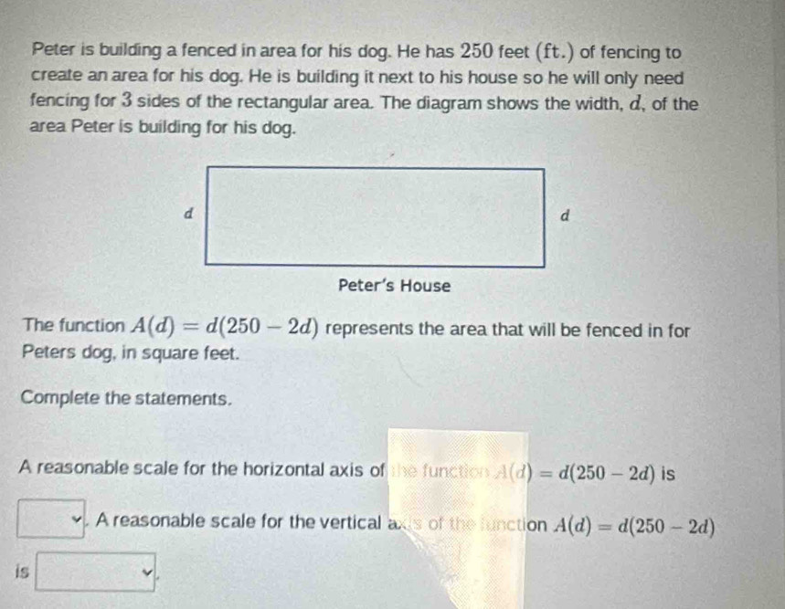 Peter is building a fenced in area for his dog. He has 250 feet (ft.) of fencing to 
create an area for his dog. He is building it next to his house so he will only need 
fencing for 3 sides of the rectangular area. The diagram shows the width, d, of the 
area Peter is building for his dog. 
The function A(d)=d(250-2d) represents the area that will be fenced in for 
Peters dog, in square feet. 
Complete the statements. 
A reasonable scale for the horizontal axis of the function A(d)=d(250-2d) is 
. A reasonable scale for the vertical axis of the function A(d)=d(250-2d)
is □ .