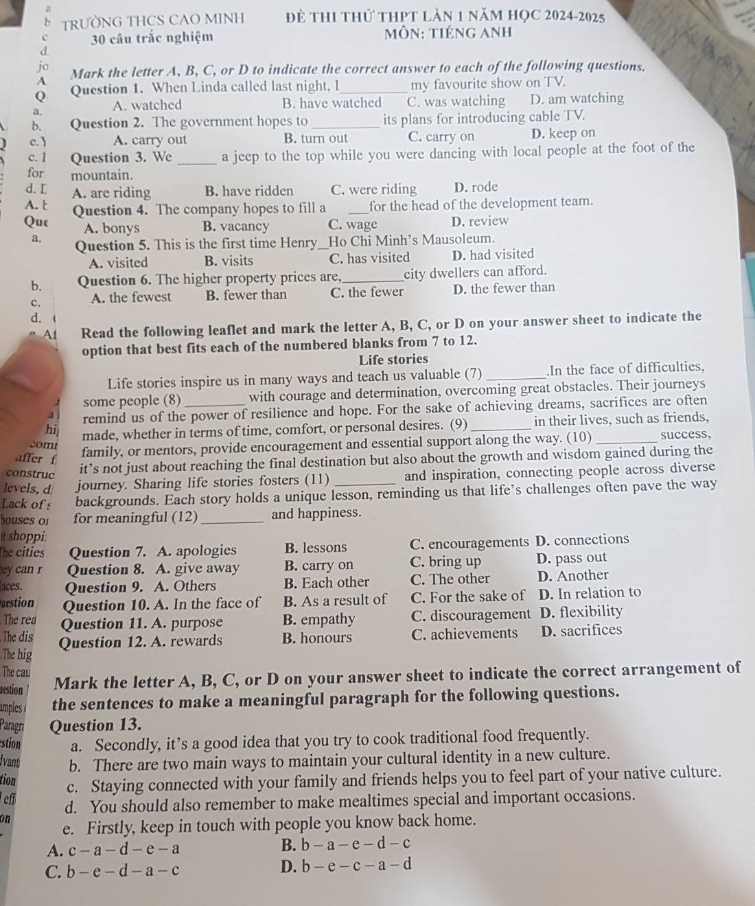 TRƯỜNG THCS CAO MINH Để THI thử tHPT làn 1 năm HọC 2024-2025
c 30 câu trắc nghiệm  mÔN: tIÉNG Anh
d
jo Mark the letter A, B, C, or D to indicate the correct answer to each of the following questions.
A
Q Question 1. When Linda called last night, I_ my favourite show on TV.
B. have watched
a. A. watched C. was watching D. am watching
b. Question 2. The government hopes to_ its plans for introducing cable TV.
c. A. carry out B. turn out C. carry on D. keep on
c. l Question 3. We _a jeep to the top while you were dancing with local people at the foot of the
for mountain.
d. L A. are riding B. have ridden C. were riding D. rode
A. t
Que Question 4. The company hopes to fill a _for the head of the development team.
A. bonys B. vacancy C. wage D. review
a. Question 5. This is the first time Henry_ Ho Chi Minh’s Mausoleum.
A. visited B. visits C. has visited D. had visited
b. Question 6. The higher property prices are,_ city dwellers can afford.
c. A. the fewest B. fewer than C. the fewer D. the fewer than
d.
A1 Read the following leaflet and mark the letter A, B, C, or D on your answer sheet to indicate the
option that best fits each of the numbered blanks from 7 to 12.
Life stories
Life stories inspire us in many ways and teach us valuable (7)_ .In the face of difficulties,
some people (8) with courage and determination, overcoming great obstacles. Their journeys
remind us of the power of resilience and hope. For the sake of achieving dreams, sacrifices are often
hi made, whether in terms of time, comfort, or personal desires. (9)_ in their lives, such as friends,
com family, or mentors, provide encouragement and essential support along the way. (10)_ success,
affer f
construc
it’s not just about reaching the final destination but also about the growth and wisdom gained during the
levels, d journey. Sharing life stories fosters (11) and inspiration, connecting people across diverse
Lack of s backgrounds. Each story holds a unique lesson, reminding us that life’s challenges often pave the way
houses o1 for meaningful (12) _and happiness.
t shoppi:
The cities Question 7. A. apologies B. lessons C. encouragements D. connections
r Question 8. A. give away B. carry on C. bring up D. pass out
laces. Question 9. A. Others B. Each other C. The other D. Another
Question Question 10. A. In the face of B. As a result of C. For the sake of D. In relation to
The rea
The dis Question 11. A. purpose B. empathy C. discouragement D. flexibility
The hig Question 12. A. rewards B. honours C. achievements D. sacrifices
The cau
uestion ] Mark the letter A, B, C, or D on your answer sheet to indicate the correct arrangement of
amples( the sentences to make a meaningful paragraph for the following questions.
Paragrí Question 13.
estion a. Secondly, it’s a good idea that you try to cook traditional food frequently.
ivant: b. There are two main ways to maintain your cultural identity in a new culture.
tion c. Staying connected with your family and friends helps you to feel part of your native culture.
eff d. You should also remember to make mealtimes special and important occasions.
on e. Firstly, keep in touch with people you know back home.
A. c-a-d-e-a B. b-a-e-d-c
C. b-e-d-a-c
D. b-e-c-a-d