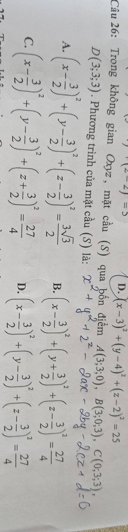 (z-2)=5
D. (x-3)^2+(y-4)^2+(z-2)^2=25
Câu 26: Trong không gian Oxyz, mặt cầu (S) qua bốn điểm A(3;3;0), B(3;0;3), C(0;3;3),
D(3;3;3). Phương trình của mặt cầu (S) là:
A. (x- 3/2 )^2+(y- 3/2 )^2+(z- 3/2 )^2= 3sqrt(3)/2  B. (x- 3/2 )^2+(y+ 3/2 )^2+(z- 3/2 )^2= 27/4 
C. (x- 3/2 )^2+(y- 3/2 )^2+(z+ 3/2 )^2= 27/4 
D. (x- 3/2 )^2+(y- 3/2 )^2+(z- 3/2 )^2= 27/4 