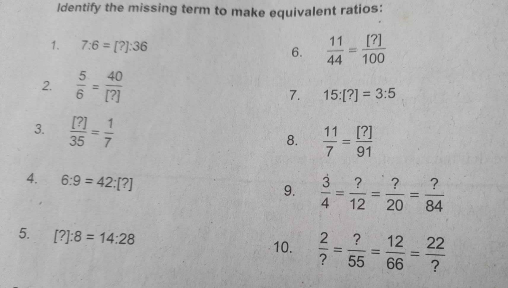 Identify the missing term to make equivalent ratios: 
1. 7:6=[?]:36
6.  11/44 = [?]/100 
2  5/6 = 40/[?] 
7. 15:[?]=3:5
3.  [?]/35 = 1/7 
8.  11/7 = [?]/91 
4. 6:9=42:[?]
9.  3/4 = ?/12 = ?/20 = ?/84 
5. [?]:8=14:28
10.  2/? = ?/55 = 12/66 = 22/? 