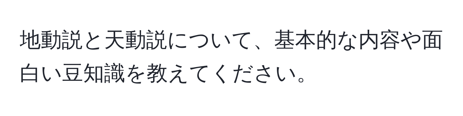 地動説と天動説について、基本的な内容や面白い豆知識を教えてください。