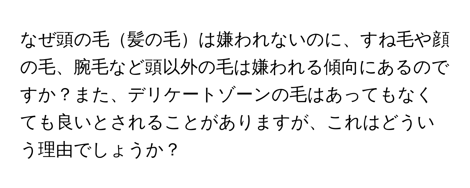 なぜ頭の毛髪の毛は嫌われないのに、すね毛や顔の毛、腕毛など頭以外の毛は嫌われる傾向にあるのですか？また、デリケートゾーンの毛はあってもなくても良いとされることがありますが、これはどういう理由でしょうか？