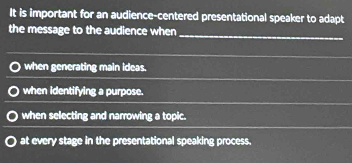 It is important for an audience-centered presentational speaker to adapt
the message to the audience when
_
when generating main ideas.
when identifying a purpose.
when selecting and narrowing a topic.
at every stage in the presentational speaking process.