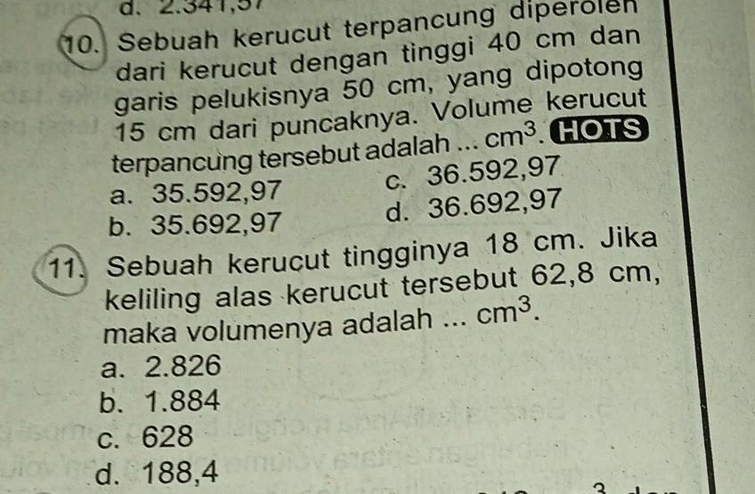 2.341,57
10. Sebuah kerucut terpancung diperölen
dari kerucut dengan tinggi 40 cm dan
garis pelukisnya 50 cm, yang dipotong
15 cm dari puncaknya. Volume kerucut
terpancung tersebut adalah ._ cm^3 HOTS
a. 35.592,97
c. 36.592,97
b. 35.692,97
d. 36.692,97
11. Sebuah kerucut tingginya 18 cm. Jika
keliling alas kerucut tersebut 62,8 cm,
maka volumenya adalah ._ cm^3.
a. 2.826
b. 1.884
c. 628
d. 188,4