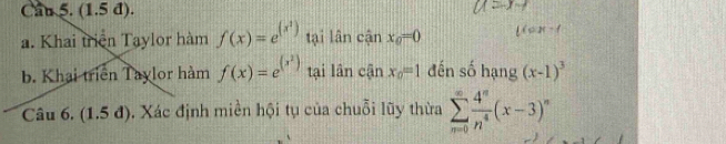 Can 5. (1.5 đ). 
a. Khai triện Taylor hàm f(x)=e^((x^1)) tại lân canx_0=0 tion-t 
b. Khai triển Taylor hàm f(x)=e^((x^2)) tại lân c(inx_0=1 đến số hạng (x-1)^3
Câu 6. (1 .5 d) 3. Xác định miền hội tụ của chuỗi lũy thừa sumlimits _(n=0)^(∈fty) 4^n/n^4 (x-3)^n