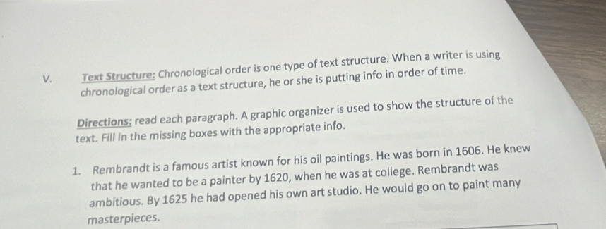 Text Structure: Chronological order is one type of text structure. When a writer is using 
chronological order as a text structure, he or she is putting info in order of time. 
Directions: read each paragraph. A graphic organizer is used to show the structure of the 
text. Fill in the missing boxes with the appropriate info. 
1. Rembrandt is a famous artist known for his oil paintings. He was born in 1606. He knew 
that he wanted to be a painter by 1620, when he was at college. Rembrandt was 
ambitious. By 1625 he had opened his own art studio. He would go on to paint many 
masterpieces.