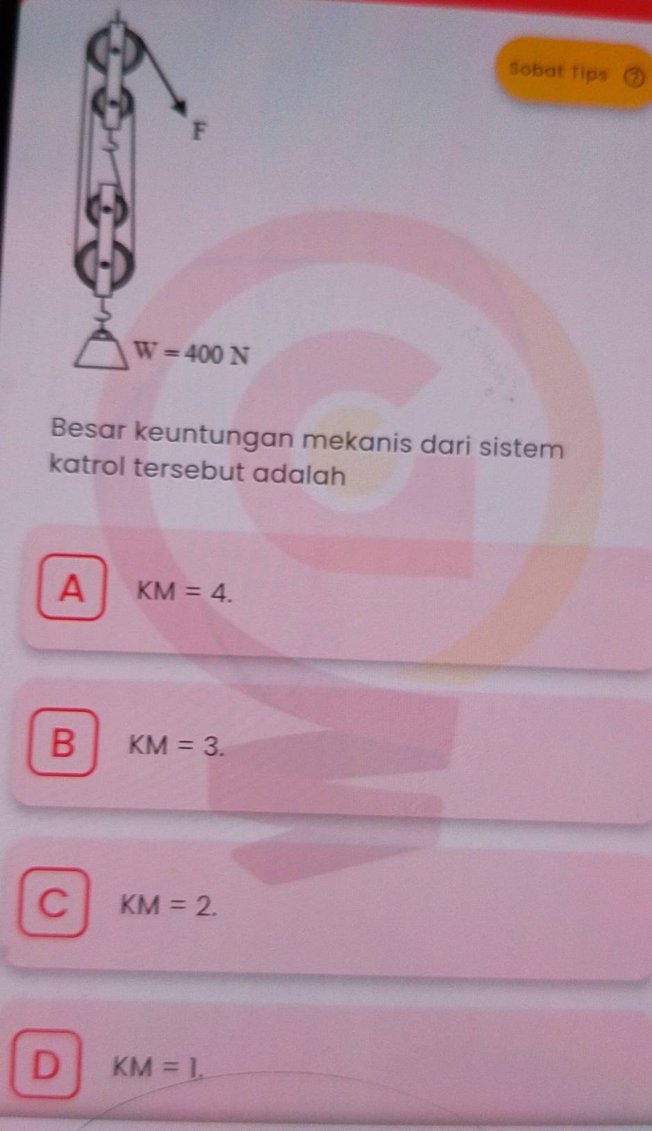 Sobat Tips
F
W=400N
Besar keuntungan mekanis dari sistem
katrol tersebut adalah
A KM=4.
B KM=3.
C KM=2.
D KM=1.