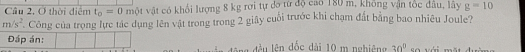 Cầâu 2. Ở thời điểm t_0=0 một vật có khối lượng 8 kg rơi tự dộ từ độ cao 180 m, không vận tốc đâu, lây g=10
m/s^2 T Công của trọng lực tác dụng lên vật trong trong 2 giây cuối trước khi chạm đất bằng bao nhiêu Joule? 
Đáp án: 
l đều lên dốc dài 10 m nghiêng 30° so với mặt dưc