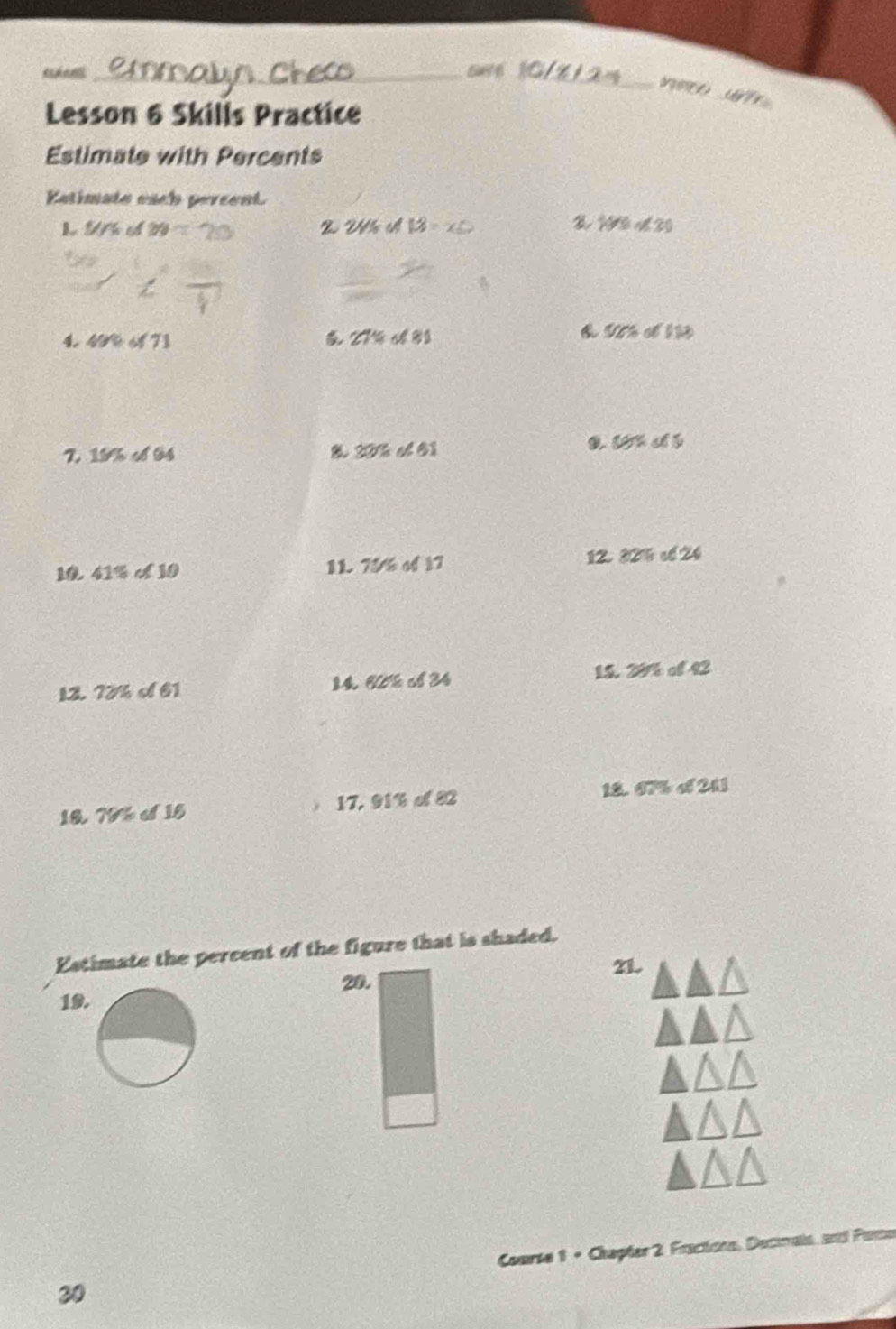 Lesson 6 Skills Practice 
Estimate with Percents 
Katimate each percent. 

L N t 20° 2 W th 13=x5 108°
4. 4 6f71 27% ol81
50% sh
15% of84
30% ol61
1 41% alpha 10 11 75/6of17 12. 82% cố 24
1 28% of42
12 72% of61 14. 60% of34
16 78° 15 17, 91% of 82 18. 67% of243
Estimate the percent of the figure that is shaded, 
21. 
20. 
19. 
30 Comrie 1 + Chapter 2. Fractions, Decinals, and Pano