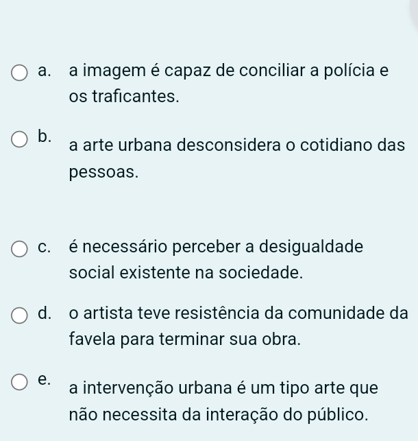 a. a imagem é capaz de conciliar a polícia e
os traficantes.
b. a arte urbana desconsidera o cotidiano das
pessoas.
c. é necessário perceber a desigualdade
social existente na sociedade.
d. o artista teve resistência da comunidade da
favela para terminar sua obra.
e. a intervenção urbana é um tipo arte que
não necessita da interação do público.