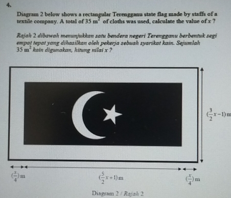 Diagram 2 below shows a rectangular Terengganu state flag made by staffs of a
textile company. A total of 35m^2 of cloths was used, calculate the value of x ?
Rajah 2 dibawah menunjukkan satu bendera negeri Terengganu berbentuk segi
empat tepat yang dihasilkan oleh pekerja sebuah syarikat kain. Sejumlah
35m^2 kain digunakan, hitung nilai x ?
( 3/2 x-1)m
Diagram 2 / Rajah 2