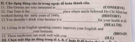 Cho dạng đúng của từ trong ngoặc để hoàn thành câu. (CONSERVE) 
11. The Greens are very interested in 
12. Tan Trao is the _place where uncle beloved Ho Chi Minh had 
worked during the early years of 1940s. (HISTORY) 
13.You shouldn’t drink wine because it is _for your health at all. 
(HEALTH) 
14. Living in an English speaking country improves your English and 
_your horizons. (BROAD) 
15. These medicines can work well with your _(ILL) 
. 
II. Chọn một đáp án đúng trong số A, B, C hoặc D để hoàn th