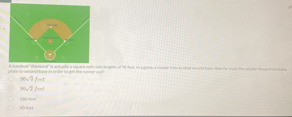 A baseball "diamond" is actually a square with side lengths of 90 feet. In a game, a runner tries to steal second base. How far must the catcher throw from home
plate to second base in order to get the runner out?
90sqrt(3)feet
90sqrt(2)feet
180 feet
90 feet