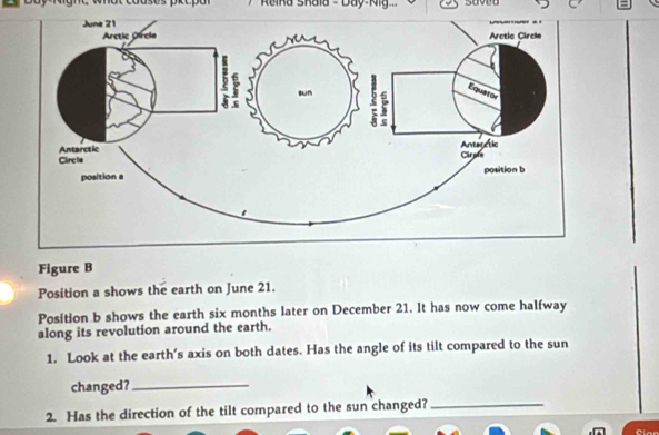 Reika Skala - Day-Kig. 
Figure B 
Position a shows the earth on June 21. 
Position b shows the earth six months later on December 21. It has now come halfway 
along its revolution around the earth. 
1. Look at the earth’s axis on both dates. Has the angle of its tilt compared to the sun 
changed?_ 
2. Has the direction of the tilt compared to the sun changed?_