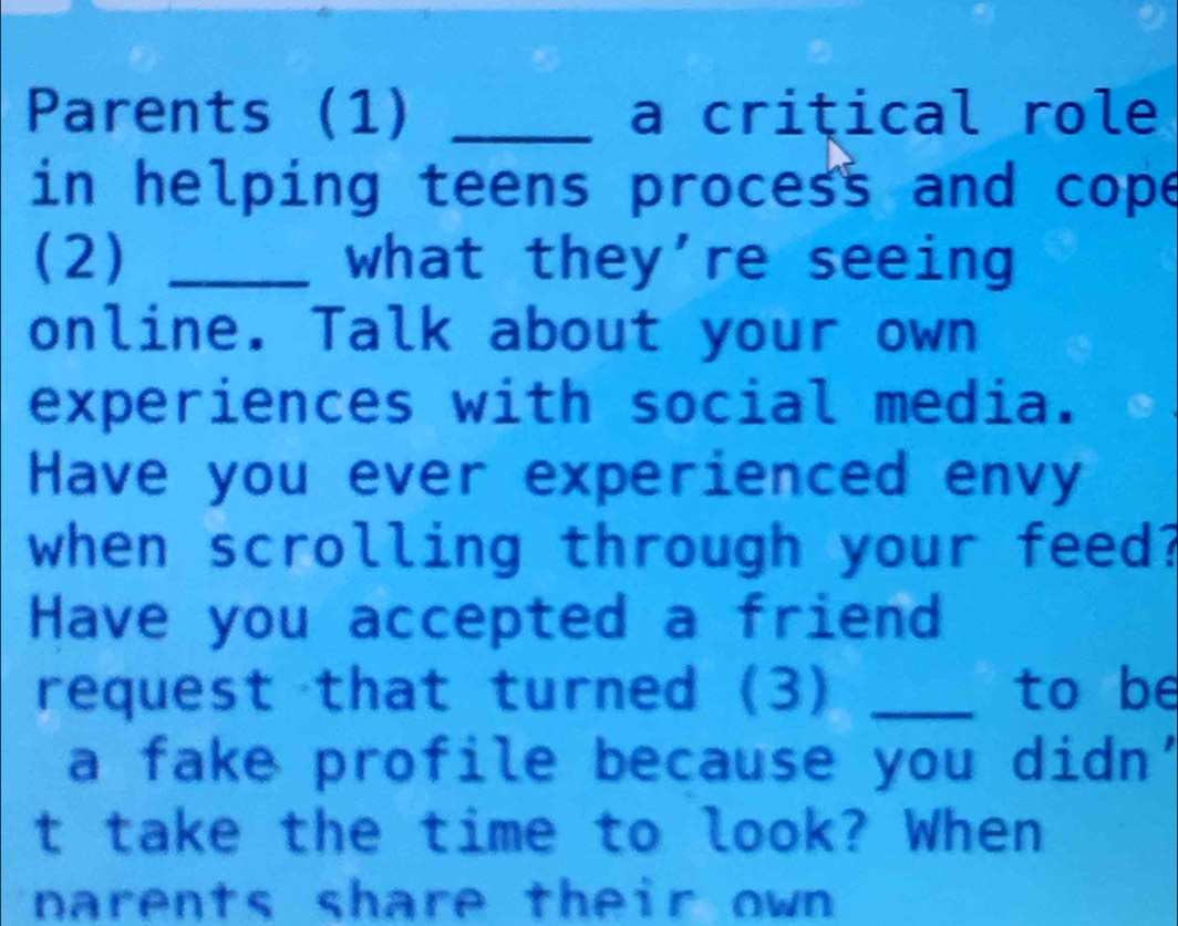 Parents (1) _a criţical role 
in helping teens process and cope 
(2) _what they're seeing 
online. Talk about your own 
experiences with social media. 
Have you ever experienced envy 
when scrolling through your feed? 
Have you accepted a friend 
request that turned (3) _to be 
a fake profile because you didn' 
t take the time to look? When 
narents share their own