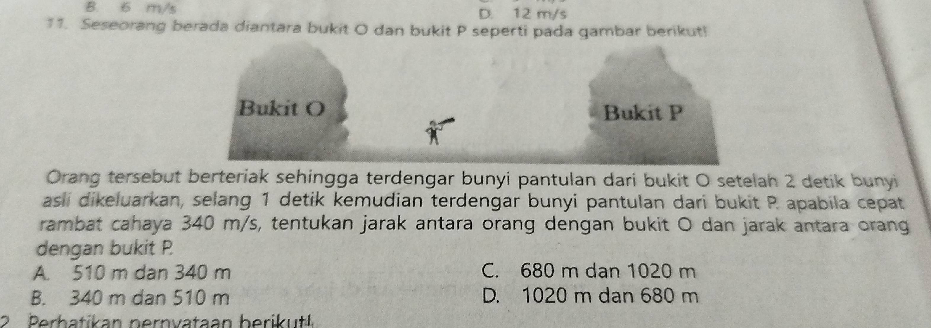 B. 6 m/s D. 12 m/s
11. Seseorang berada diantara bukit O dan bukit P seperti pada gambar berikut!
Bukit O
Bukit P
Orang tersebut berteriak sehingga terdengar bunyi pantulan dari bukit O setelah 2 detik bunyi
asli dikeluarkan, selang 1 detik kemudian terdengar bunyi pantulan dari bukit P. apabila cepat
rambat cahaya 340 m/s, tentukan jarak antara orang dengan bukit O dan jarak antara orang
dengan bukit P.
A. 510 m dan 340 m C. 680 m dan 1020 m
B. 340 m dan 510 m D. 1020 m dan 680 m
2 Perhatikan pernvataan berikut!