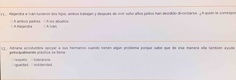 11.- Alejandra e Iván tuvieron dos hijos, ambos trabajan y después de vivir ocho años juntos han decidido divorciarse. ¿A quién le correspos
A ambos padres. ○A los abuelos.
A Alejandra. A Iván.
12, Adriana acostumbra apoyar a sus hermanos cuando tienen algún problema porque sabe que de esa manera ella también ayuda
principalmente práctica se llama:
respeto. ○tolerancia.
a igualdad. ○solidaridad.