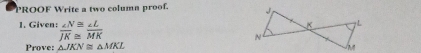 PROOF Write a two column proof. 
1. Given:  ∠ N/JK beginarrayr ≌  ≌ endarray  ∠ L/MK 
Prove: △ JKN≌ △ MKL
