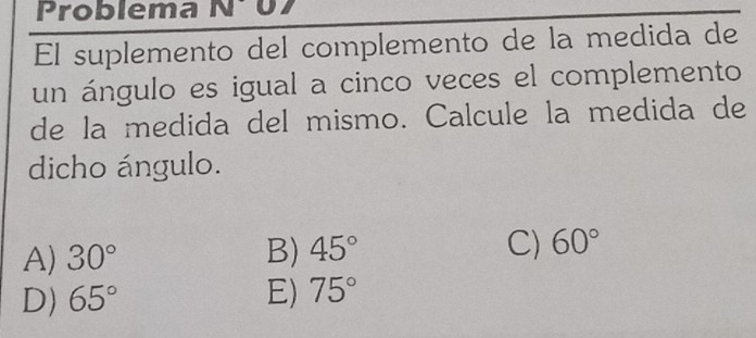 Problema N 
El suplemento del complemento de la medida de
un ángulo es igual a cinco veces el complemento
de la medida del mismo. Calcule la medida de
dicho ángulo.
A) 30° B) 45° C) 60°
D) 65° E) 75°