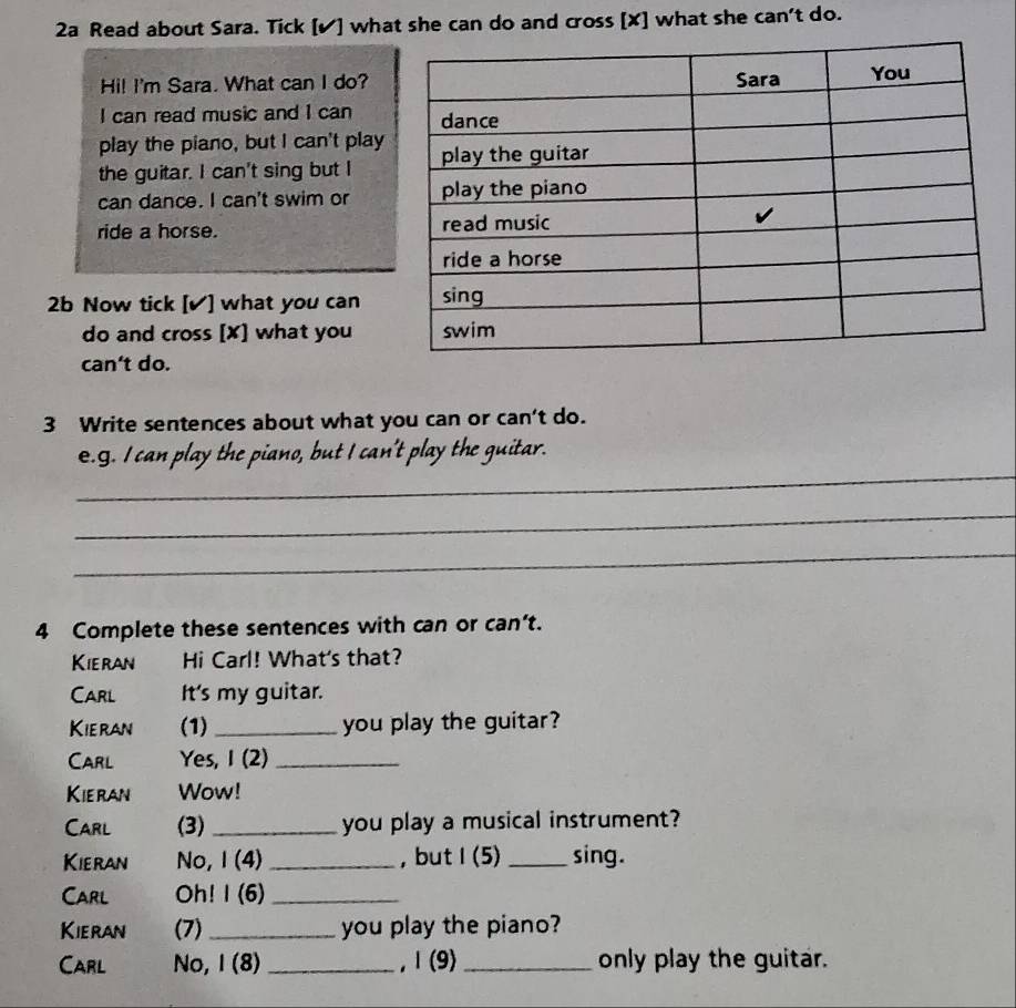 2a Read about Sara. Tick [✔] what she can do and cross [X] what she can't do. 
Hi! I'm Sara. What can I do? 
I can read music and I can 
play the piano, but I can't play 
the guitar. I can't sing but I 
can dance. I can't swim or 
ride a horse. 
2b Now tick [✔] what you can 
do and cross [X] what you 
can't do. 
3 Write sentences about what you can or can’t do. 
_ 
e.g. I can play the piano, but I can't play the guitar. 
_ 
_ 
4 Complete these sentences with can or can't. 
Kieran Hi Carl! What's that? 
Carl It's my guitar. 
Kieran (1) _you play the guitar? 
Carl Yes, I (2)_ 
Kieran Wow! 
Carl (3) _you play a musical instrument? 
Kieran No, I (4) _, but I(5) _sing. 
Carl Oh! I (6)_ 
Kieran (7) _you play the piano? 
Carl No, I (8) _,Ⅰ(9) _only play the guitar.