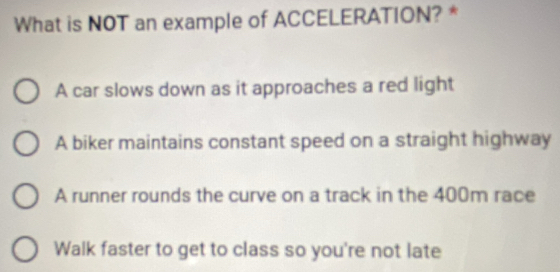 What is NOT an example of ACCELERATION? *
A car slows down as it approaches a red light
A biker maintains constant speed on a straight highway
A runner rounds the curve on a track in the 400m race
Walk faster to get to class so you're not late