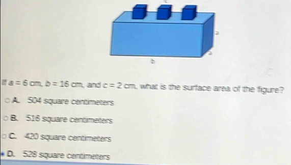 a=6cm, b=16cm , and c=2cm , what is the surface area of the figure?
A. 504 square centimeters
B. 516 square centimeters
C. 420 square centimeters

D. 528 square centimeters