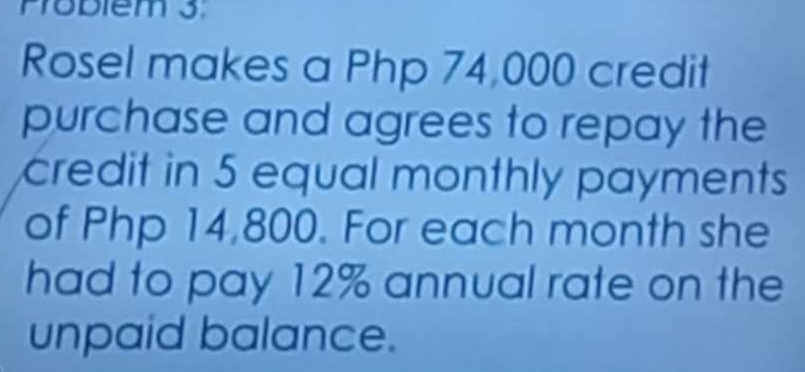 Problém 3. 
Rosel makes a Php 74,000 credit 
purchase and agrees to repay the 
credit in 5 equal monthly payments 
of Php 14,800. For each month she 
had to pay 12% annual rate on the 
unpaid balance.