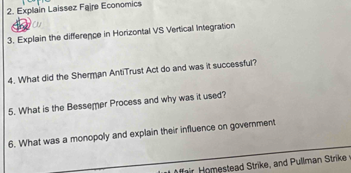 Explain Laissez Faire Economics 
C 
3. Explain the difference in Horizontal VS Vertical Integration 
4. What did the Sherman AntiTrust Act do and was it successful? 
5. What is the Bessemer Process and why was it used? 
6. What was a monopoly and explain their influence on government 
ffair Homestead Strike, and Pullman Strike