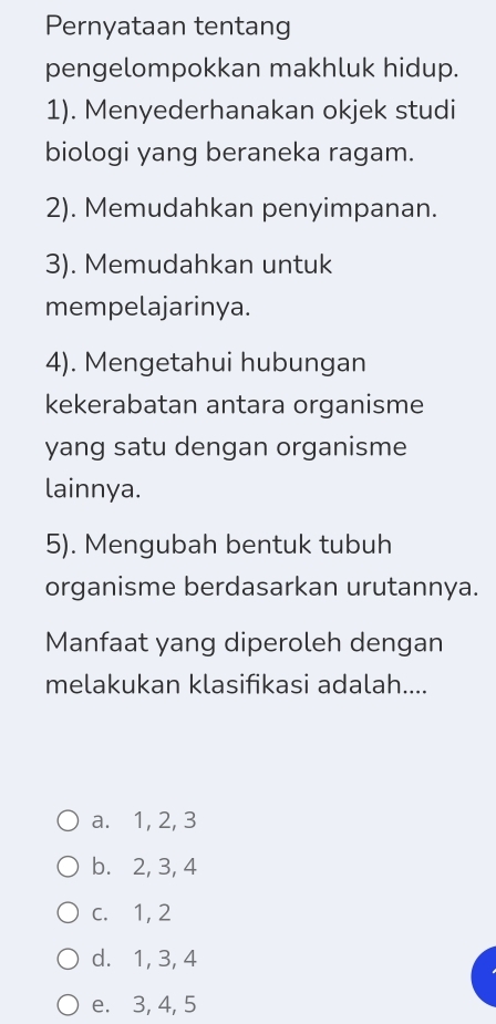 Pernyataan tentang
pengelompokkan makhluk hidup.
1). Menyederhanakan okjek studi
biologi yang beraneka ragam.
2). Memudahkan penyimpanan.
3). Memudahkan untuk
mempelajarinya.
4). Mengetahui hubungan
kekerabatan antara organisme
yang satu dengan organisme
lainnya.
5). Mengubah bentuk tubuh
organisme berdasarkan urutannya.
Manfaat yang diperoleh dengan
melakukan klasifikasi adalah....
a. 1, 2, 3
b. 2, 3, 4
c. 1, 2
d. 1, 3, 4
e. 3, 4, 5