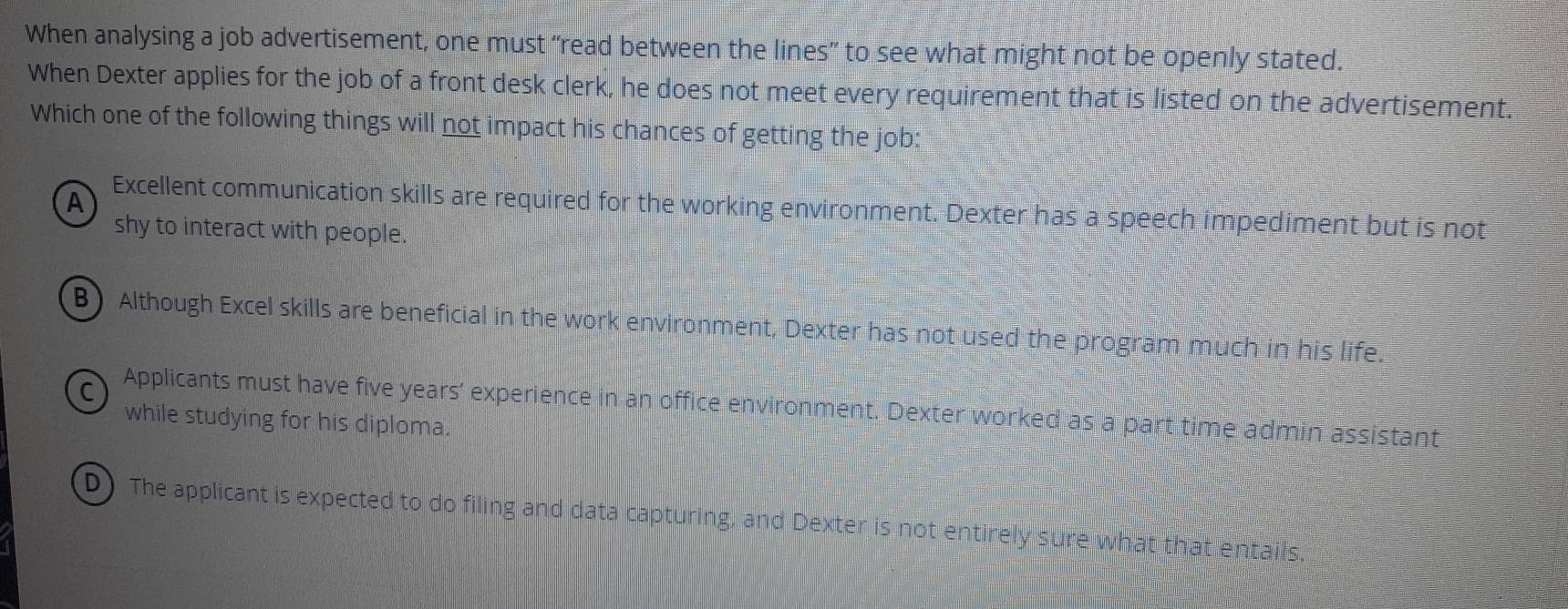 When analysing a job advertisement, one must “read between the lines” to see what might not be openly stated.
When Dexter applies for the job of a front desk clerk, he does not meet every requirement that is listed on the advertisement.
Which one of the following things will not impact his chances of getting the job:
A
Excellent communication skills are required for the working environment. Dexter has a speech impediment but is not
shy to interact with people.
B) Although Excel skills are beneficial in the work environment, Dexter has not used the program much in his life.
C Applicants must have five years ' experience in an office environment. Dexter worked as a part time admin assistant
while studying for his diploma.
D) The applicant is expected to do filing and data capturing, and Dexter is not entirely sure what that entails,